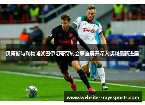 贝蒂斯与利物浦就巴伊切蒂奇转会事宜展开深入谈判最新进展