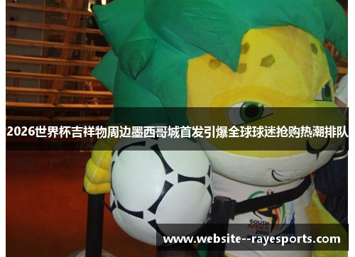 2026世界杯吉祥物周边墨西哥城首发引爆全球球迷抢购热潮排队