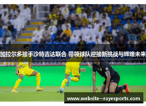 加拉尔多接手沙特吉达联合 带领球队迎接新挑战与辉煌未来 加拉尔多接手沙特吉达联合 带领球队迎接新挑战与辉煌未来