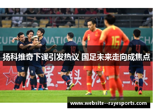 扬科维奇下课引发热议 国足未来走向成焦点 扬科维奇下课引发热议 国足未来走向成焦点