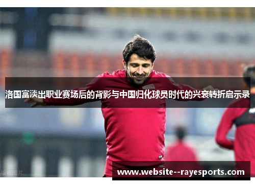 洛国富淡出职业赛场后的背影与中国归化球员时代的兴衰转折启示录