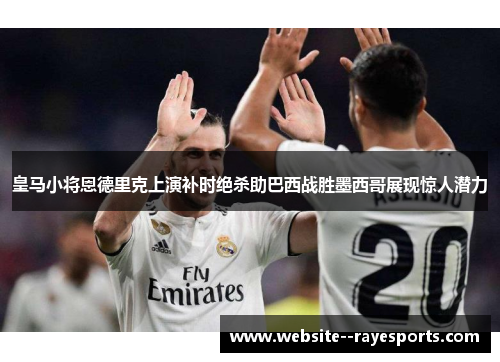 皇马小将恩德里克上演补时绝杀助巴西战胜墨西哥展现惊人潜力