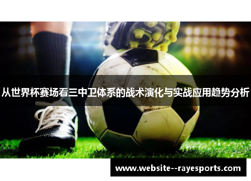 从世界杯赛场看三中卫体系的战术演化与实战应用趋势分析 从世界杯赛场看三中卫体系的战术演化与实战应用趋势分析