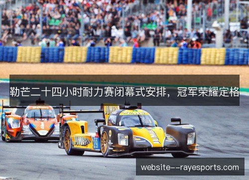 勒芒二十四小时耐力赛闭幕式安排,冠军荣耀定格 勒芒二十四小时耐力赛闭幕式安排,冠军荣耀定格